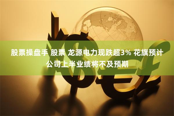 股票操盘手 股票 龙源电力现跌超3% 花旗预计公司上半业绩将不及预期