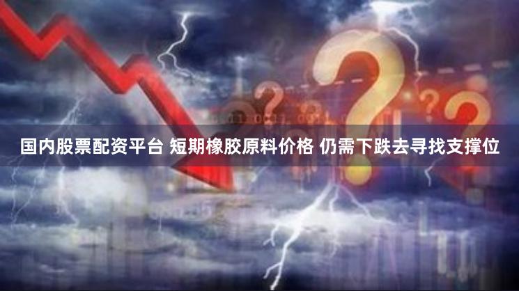 国内股票配资平台 短期橡胶原料价格 仍需下跌去寻找支撑位
