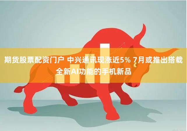 期货股票配资门户 中兴通讯现涨近5% 7月或推出搭载全新AI功能的手机新品