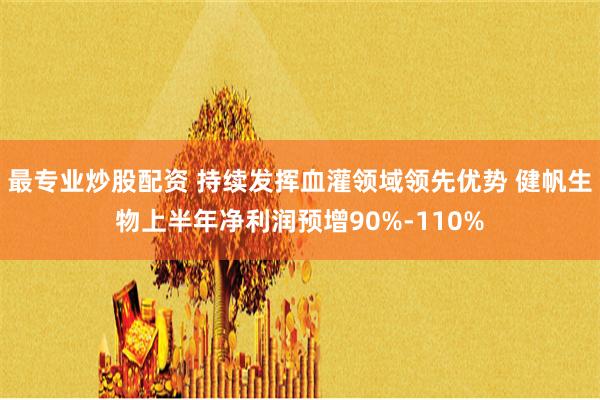 最专业炒股配资 持续发挥血灌领域领先优势 健帆生物上半年净利润预增90%-110%