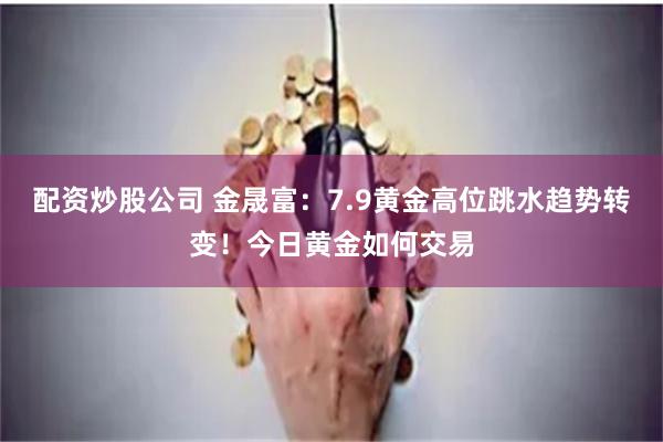 配资炒股公司 金晟富：7.9黄金高位跳水趋势转变！今日黄金如何交易