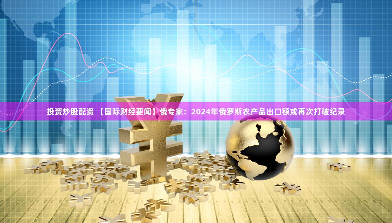 投资炒股配资 【国际财经要闻】俄专家：2024年俄罗斯农产品出口额或再次打破纪录