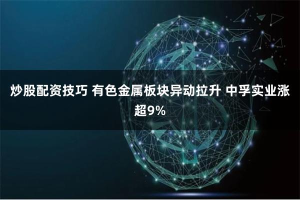 炒股配资技巧 有色金属板块异动拉升 中孚实业涨超9%