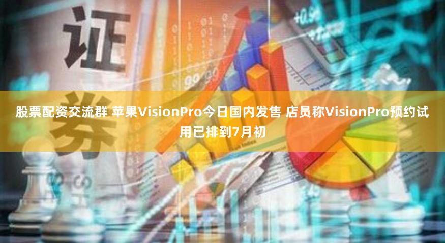 股票配资交流群 苹果VisionPro今日国内发售 店员称VisionPro预约试用已排到7月初