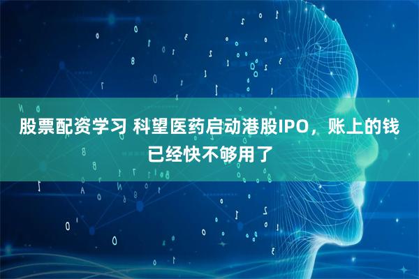 股票配资学习 科望医药启动港股IPO，账上的钱已经快不够用了