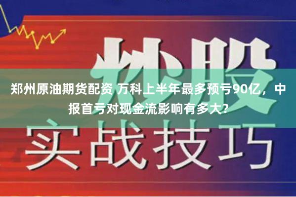 郑州原油期货配资 万科上半年最多预亏90亿，中报首亏对现金流影响有多大？