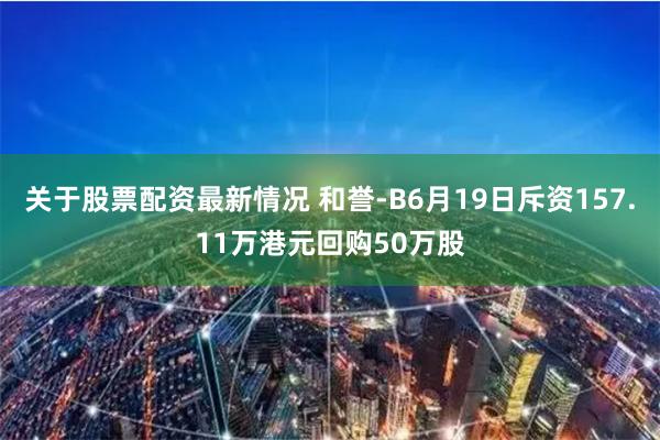 关于股票配资最新情况 和誉-B6月19日斥资157.11万港元回购50万股