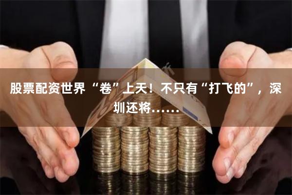 股票配资世界 “卷”上天！不只有“打飞的”，深圳还将……