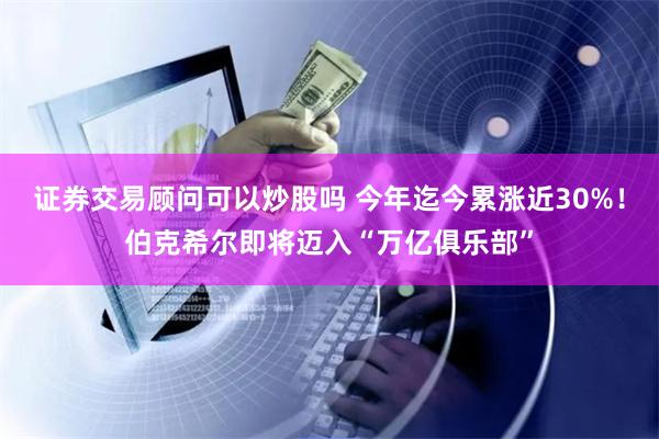 证券交易顾问可以炒股吗 今年迄今累涨近30%！伯克希尔即将迈入“万亿俱乐部”