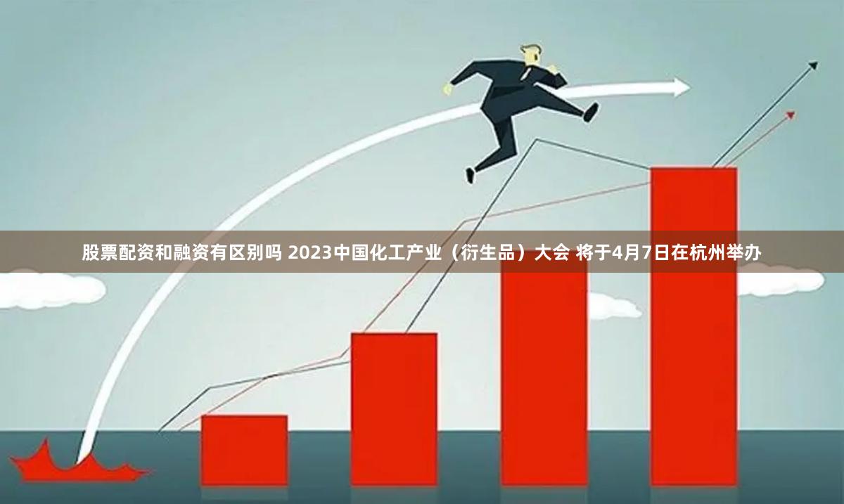 股票配资和融资有区别吗 2023中国化工产业（衍生品）大会 将于4月7日在杭州举办