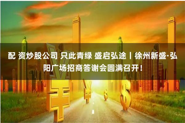 配 资炒股公司 只此青绿 盛启弘途丨徐州新盛·弘阳广场招商答谢会圆满召开！