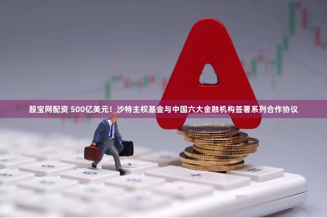 股宝网配资 500亿美元！沙特主权基金与中国六大金融机构签署系列合作协议