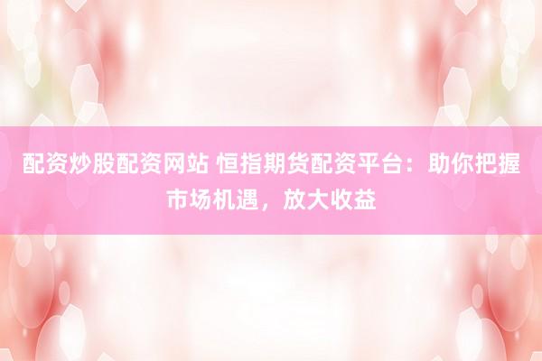 配资炒股配资网站 恒指期货配资平台:助你把握市场机遇,放大收益