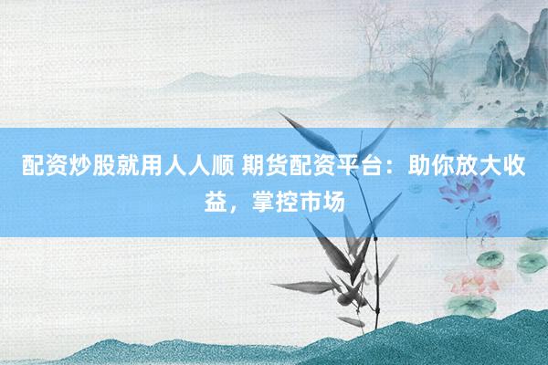 配资炒股就用人人顺 期货配资平台:助你放大收益,掌控市场