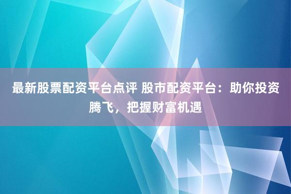 最新股票配资平台点评 股市配资平台:助你投资腾飞,把握财富机遇
