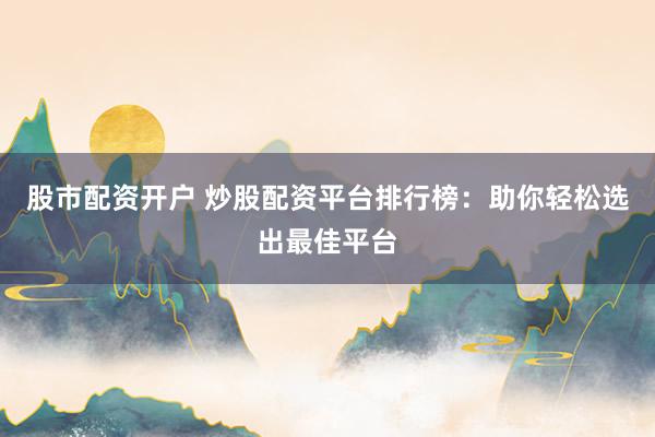 股市配资开户 炒股配资平台排行榜：助你轻松选出最佳平台