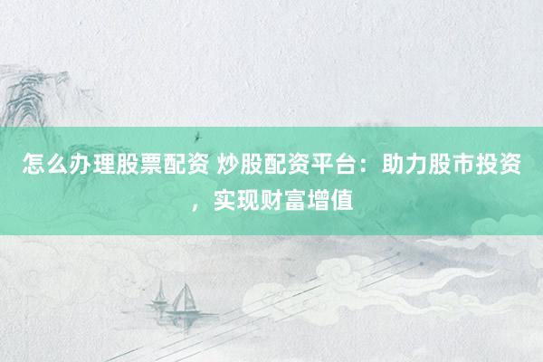 怎么办理股票配资 炒股配资平台:助力股市投资,实现财富增值