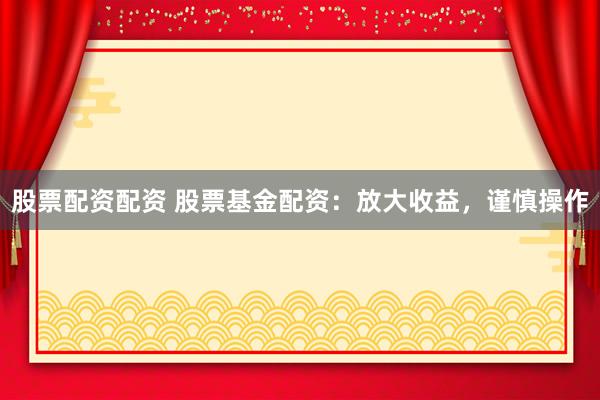 股票配资配资 股票基金配资:放大收益,谨慎操作