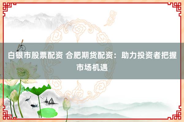 白银市股票配资 合肥期货配资:助力投资者把握市场机遇
