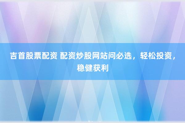 吉首股票配资 配资炒股网站问必选，轻松投资，稳健获利
