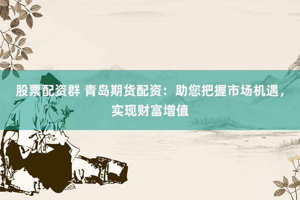 股票配资群 青岛期货配资：助您把握市场机遇，实现财富增值