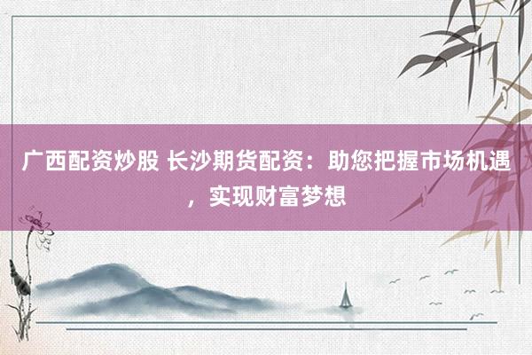 广西配资炒股 长沙期货配资:助您把握市场机遇,实现财富梦想