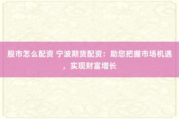 股市怎么配资 宁波期货配资:助您把握市场机遇,实现财富增长