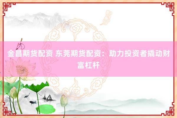 金昌期货配资 东莞期货配资：助力投资者撬动财富杠杆