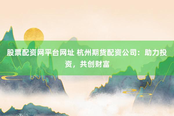 股票配资网平台网址 杭州期货配资公司:助力投资,共创财富
