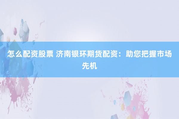 怎么配资股票 济南银环期货配资:助您把握市场先机