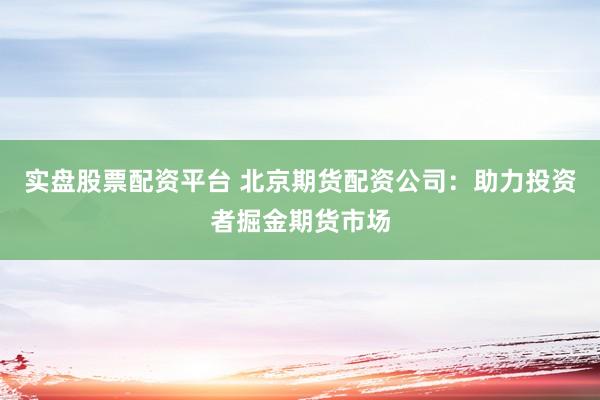 实盘股票配资平台 北京期货配资公司:助力投资者掘金期货市场
