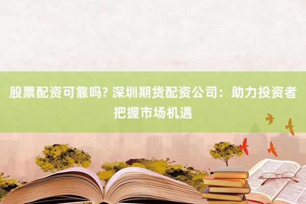 股票配资可靠吗? 深圳期货配资公司:助力投资者把握市场机遇