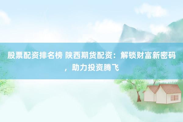 股票配资排名榜 陕西期货配资:解锁财富新密码,助力投资腾飞