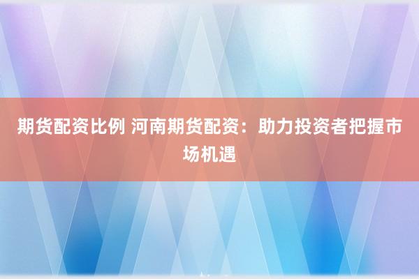 期货配资比例 河南期货配资:助力投资者把握市场机遇