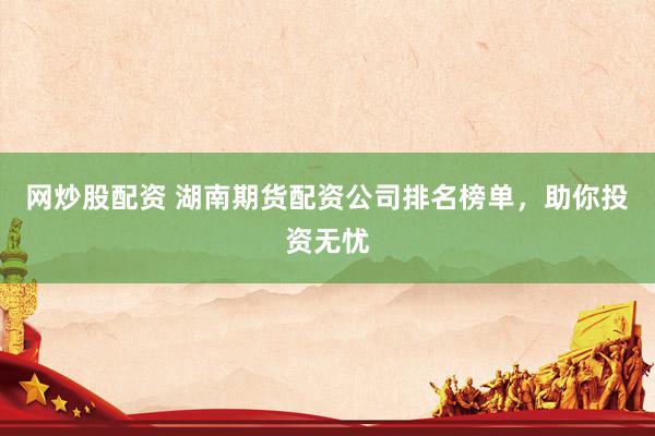 网炒股配资 湖南期货配资公司排名榜单,助你投资无忧