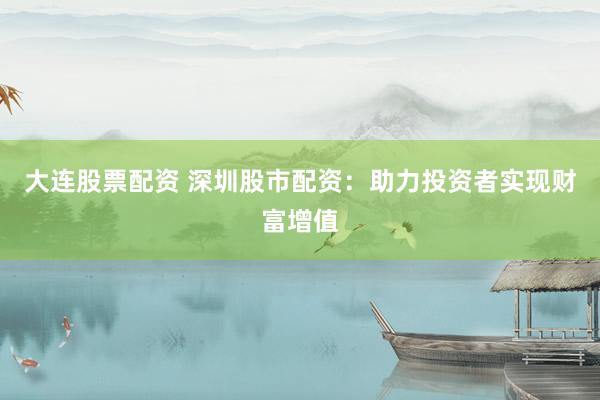 大连股票配资 深圳股市配资：助力投资者实现财富增值