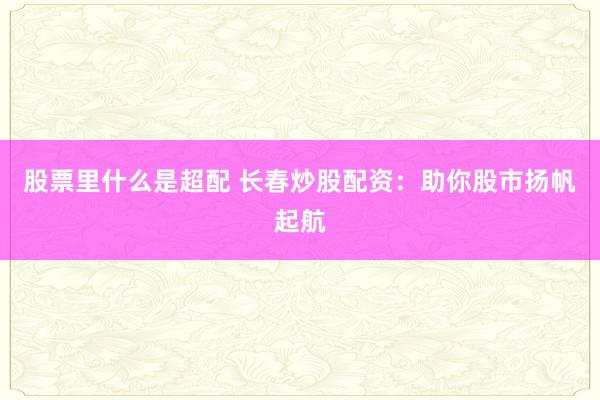 股票里什么是超配 长春炒股配资:助你股市扬帆起航