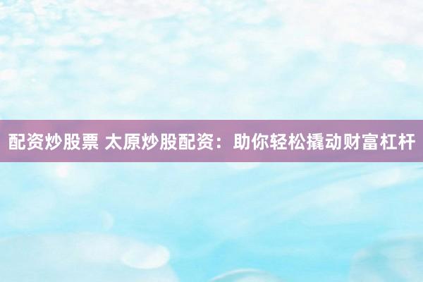 配资炒股票 太原炒股配资：助你轻松撬动财富杠杆