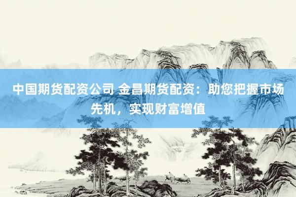 中国期货配资公司 金昌期货配资:助您把握市场先机,实现财富增值
