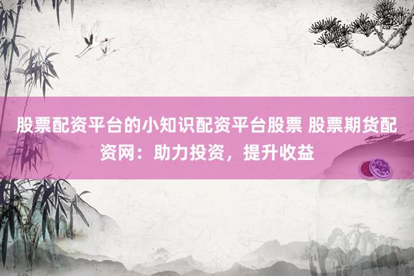 股票配资平台的小知识配资平台股票 股票期货配资网：助力投资，提升收益