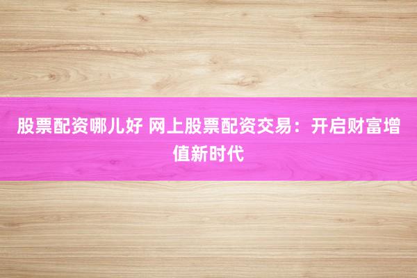 股票配资哪儿好 网上股票配资交易：开启财富增值新时代