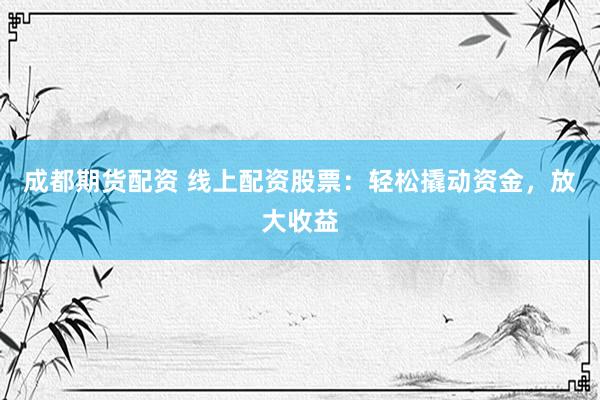 成都期货配资 线上配资股票:轻松撬动资金,放大收益
