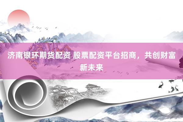 济南银环期货配资 股票配资平台招商,共创财富新未来