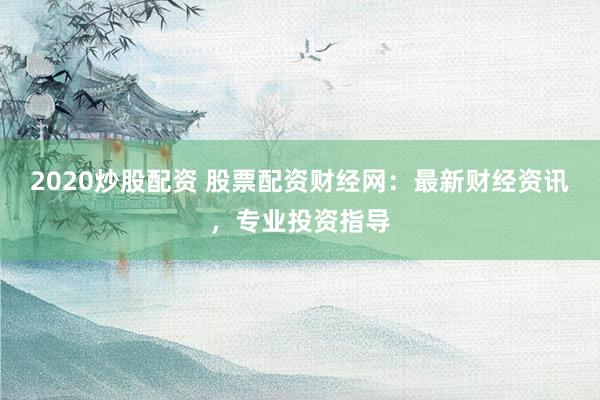 2020炒股配资 股票配资财经网：最新财经资讯，专业投资指导