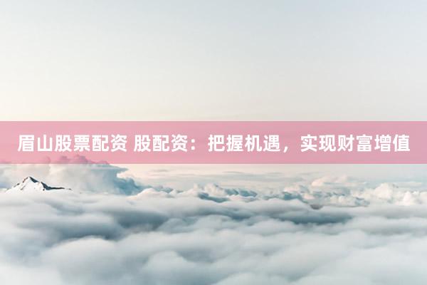 眉山股票配资 股配资：把握机遇，实现财富增值