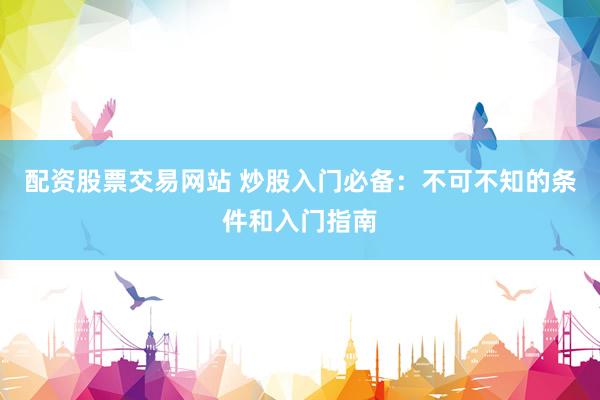 配资股票交易网站 炒股入门必备:不可不知的条件和入门指南