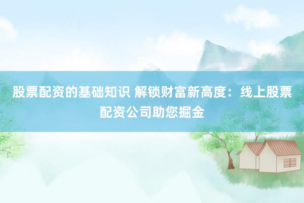 股票配资的基础知识 解锁财富新高度：线上股票配资公司助您掘金