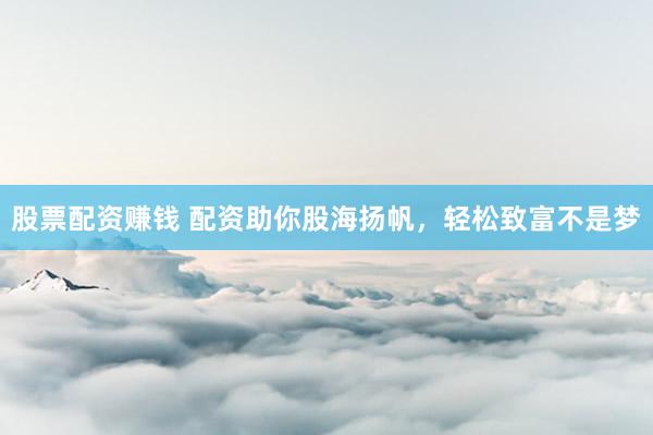 股票配资赚钱 配资助你股海扬帆，轻松致富不是梦