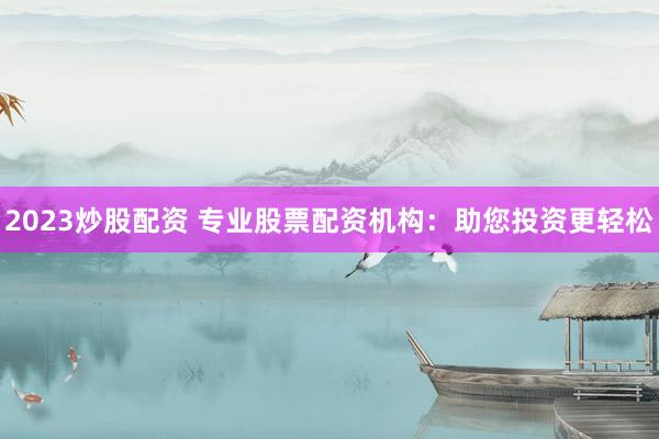 2023炒股配资 专业股票配资机构：助您投资更轻松