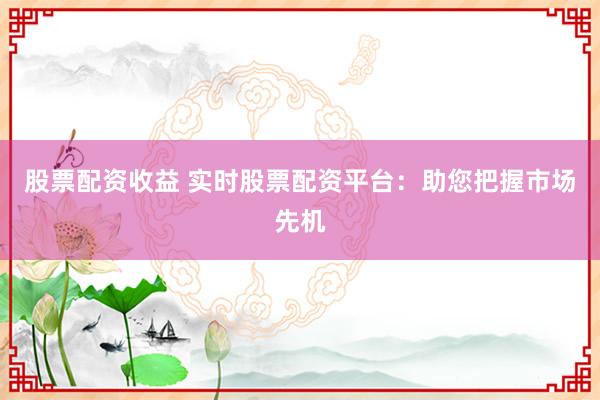 股票配资收益 实时股票配资平台：助您把握市场先机